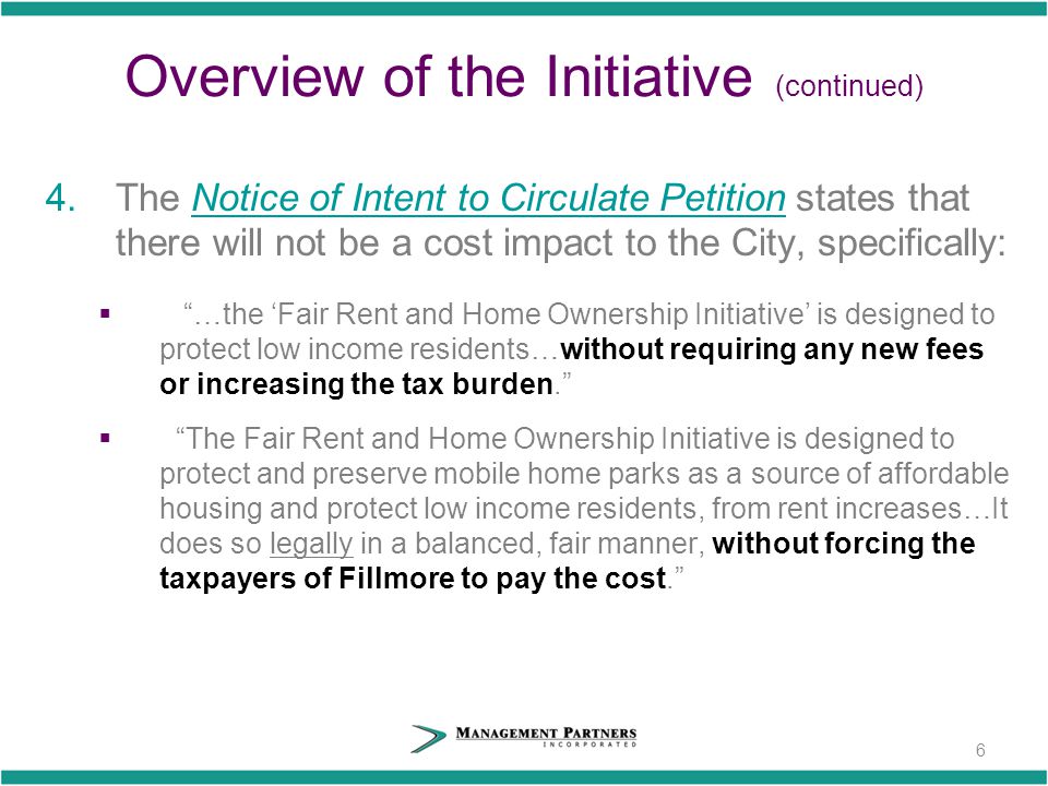 Overview of the Initiative (continued) 4.The Notice of Intent to Circulate Petition states that there will not be a cost impact to the City, specifically:  …the ‘Fair Rent and Home Ownership Initiative’ is designed to protect low income residents…without requiring any new fees or increasing the tax burden.  The Fair Rent and Home Ownership Initiative is designed to protect and preserve mobile home parks as a source of affordable housing and protect low income residents, from rent increases…It does so legally in a balanced, fair manner, without forcing the taxpayers of Fillmore to pay the cost. 6
