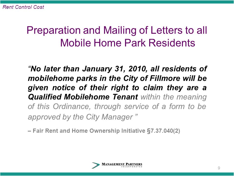 Preparation and Mailing of Letters to all Mobile Home Park Residents No later than January 31, 2010, all residents of mobilehome parks in the City of Fillmore will be given notice of their right to claim they are a Qualified Mobilehome Tenant within the meaning of this Ordinance, through service of a form to be approved by the City Manager – Fair Rent and Home Ownership Initiative § (2) 9 Rent Control Cost