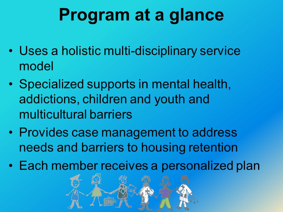 Program at a glance Uses a holistic multi-disciplinary service model Specialized supports in mental health, addictions, children and youth and multicultural barriers Provides case management to address needs and barriers to housing retention Each member receives a personalized plan