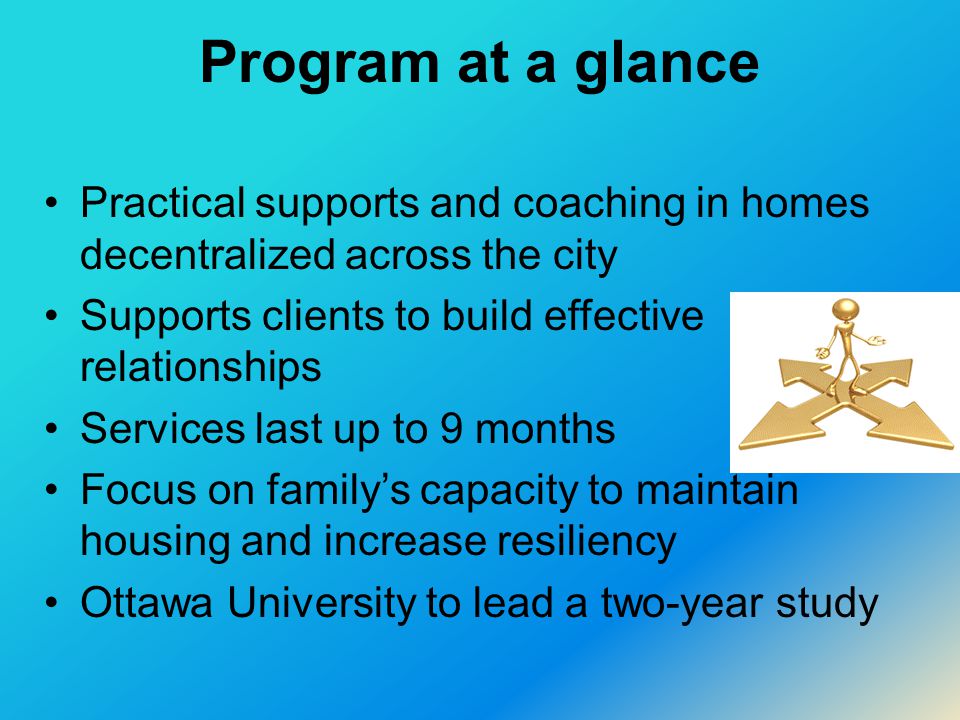 Program at a glance Practical supports and coaching in homes decentralized across the city Supports clients to build effective relationships Services last up to 9 months Focus on family’s capacity to maintain housing and increase resiliency Ottawa University to lead a two-year study