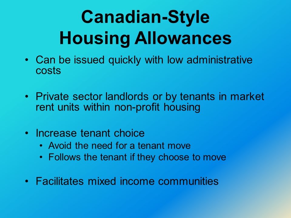 Canadian-Style Housing Allowances Can be issued quickly with low administrative costs Private sector landlords or by tenants in market rent units within non-profit housing Increase tenant choice Avoid the need for a tenant move Follows the tenant if they choose to move Facilitates mixed income communities