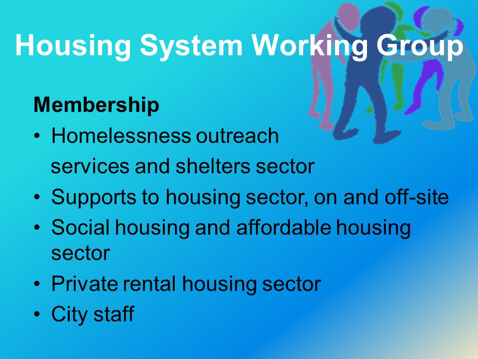 Housing System Working Group Membership Homelessness outreach services and shelters sector Supports to housing sector, on and off-site Social housing and affordable housing sector Private rental housing sector City staff