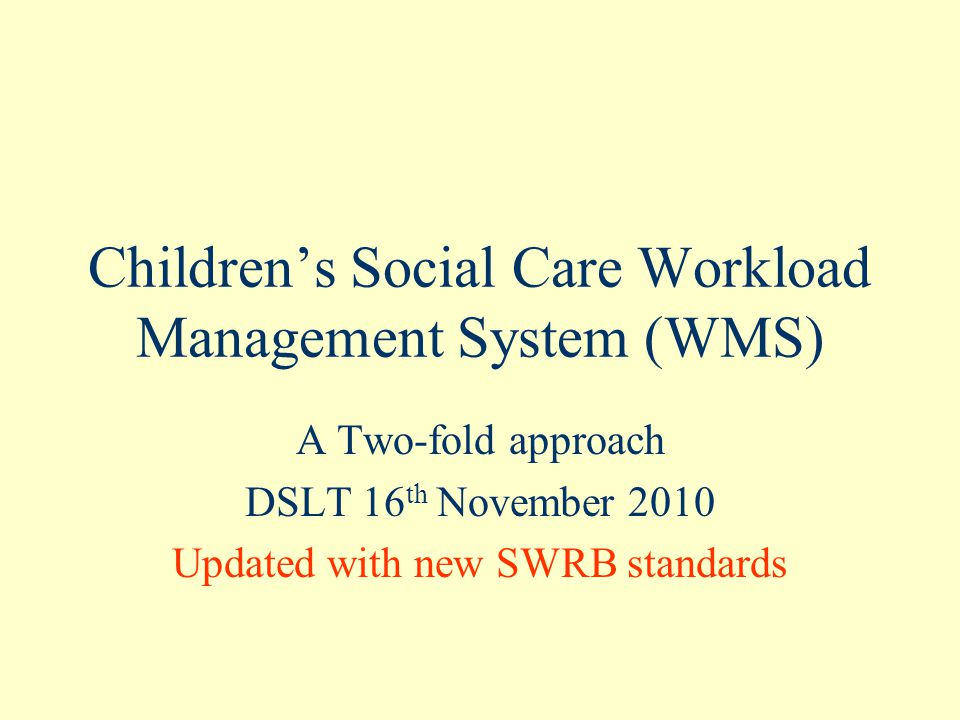 Children’s Social Care Workload Management System (WMS) A Two-fold approach DSLT 16 th November 2010 Updated with new SWRB standards