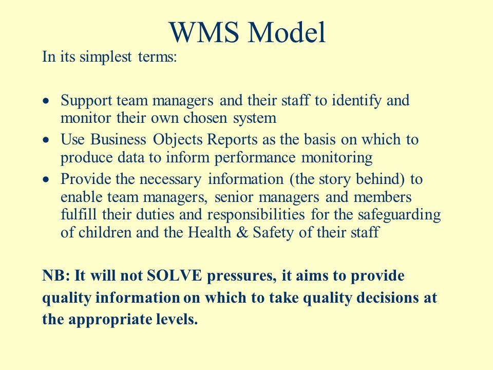 WMS Model In its simplest terms:  Support team managers and their staff to identify and monitor their own chosen system  Use Business Objects Reports as the basis on which to produce data to inform performance monitoring  Provide the necessary information (the story behind) to enable team managers, senior managers and members fulfill their duties and responsibilities for the safeguarding of children and the Health & Safety of their staff NB: It will not SOLVE pressures, it aims to provide quality information on which to take quality decisions at the appropriate levels.