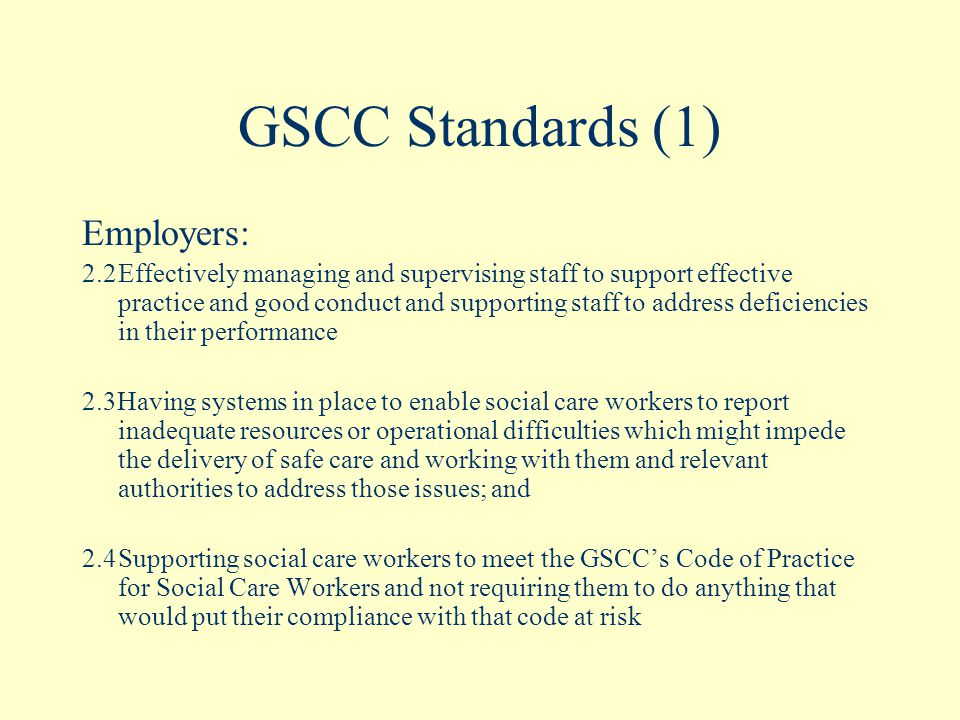 GSCC Standards (1) Employers: 2.2Effectively managing and supervising staff to support effective practice and good conduct and supporting staff to address deficiencies in their performance 2.3Having systems in place to enable social care workers to report inadequate resources or operational difficulties which might impede the delivery of safe care and working with them and relevant authorities to address those issues; and 2.4Supporting social care workers to meet the GSCC’s Code of Practice for Social Care Workers and not requiring them to do anything that would put their compliance with that code at risk