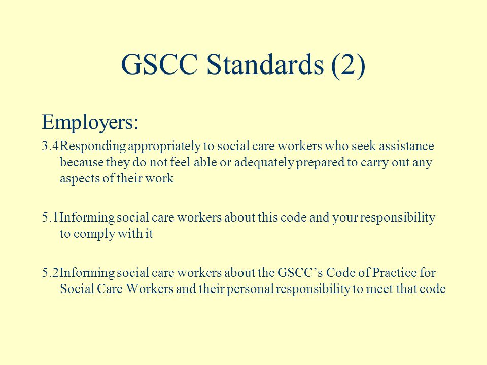 GSCC Standards (2) Employers: 3.4Responding appropriately to social care workers who seek assistance because they do not feel able or adequately prepared to carry out any aspects of their work 5.1Informing social care workers about this code and your responsibility to comply with it 5.2Informing social care workers about the GSCC’s Code of Practice for Social Care Workers and their personal responsibility to meet that code