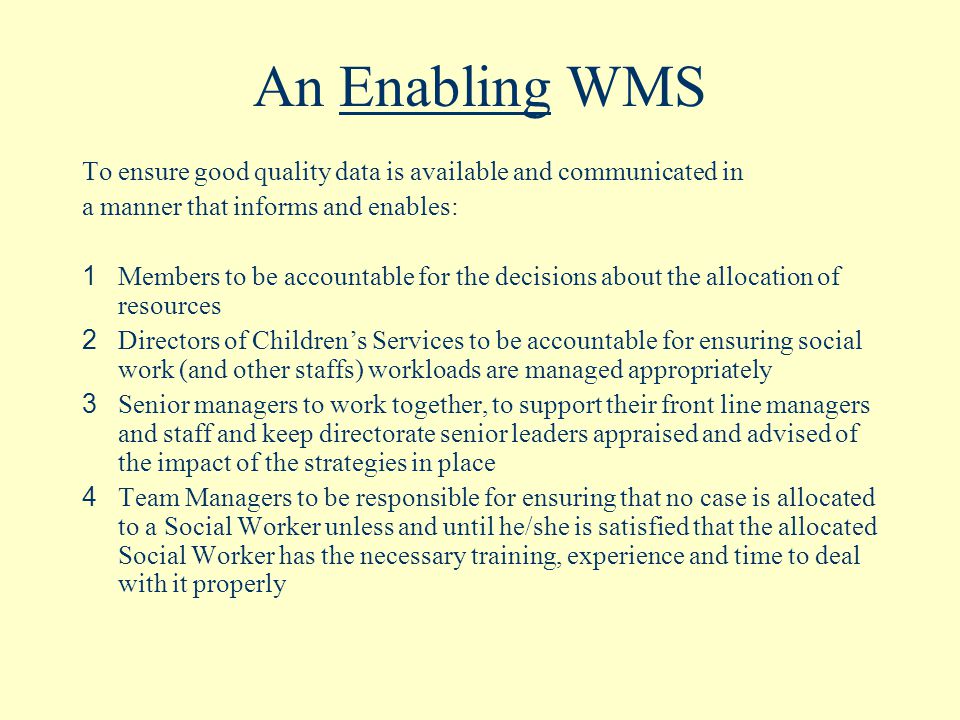 An Enabling WMS To ensure good quality data is available and communicated in a manner that informs and enables: 1 Members to be accountable for the decisions about the allocation of resources 2 Directors of Children’s Services to be accountable for ensuring social work (and other staffs) workloads are managed appropriately 3 Senior managers to work together, to support their front line managers and staff and keep directorate senior leaders appraised and advised of the impact of the strategies in place 4 Team Managers to be responsible for ensuring that no case is allocated to a Social Worker unless and until he/she is satisfied that the allocated Social Worker has the necessary training, experience and time to deal with it properly