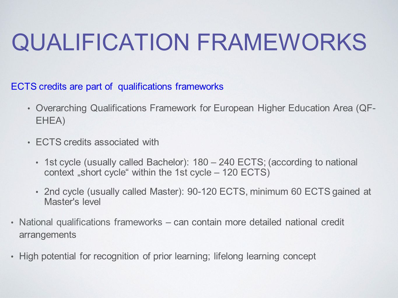 QUALIFICATION FRAMEWORKS ECTS credits are part of qualifications frameworks Overarching Qualifications Framework for European Higher Education Area (QF- EHEA) ECTS credits associated with 1st cycle (usually called Bachelor): 180 – 240 ECTS; (according to national context „short cycle within the 1st cycle – 120 ECTS) 2nd cycle (usually called Master): ECTS, minimum 60 ECTS gained at Master s level National qualifications frameworks – can contain more detailed national credit arrangements High potential for recognition of prior learning; lifelong learning concept