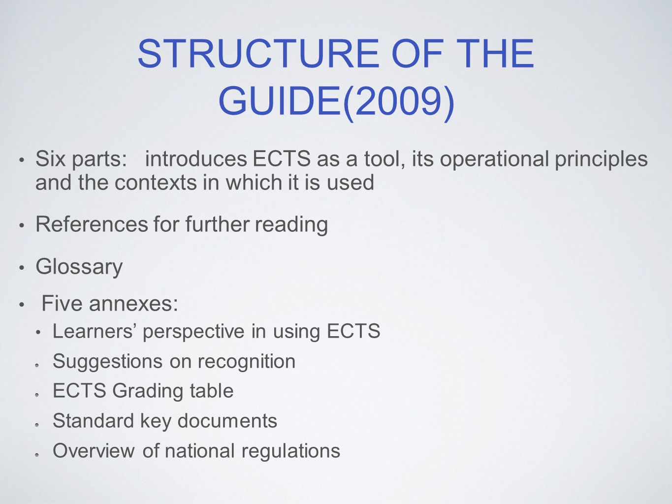 STRUCTURE OF THE GUIDE(2009) Six parts: introduces ECTS as a tool, its operational principles and the contexts in which it is used References for further reading Glossary Five annexes: Learners’ perspective in using ECTS Suggestions on recognition ECTS Grading table Standard key documents Overview of national regulations