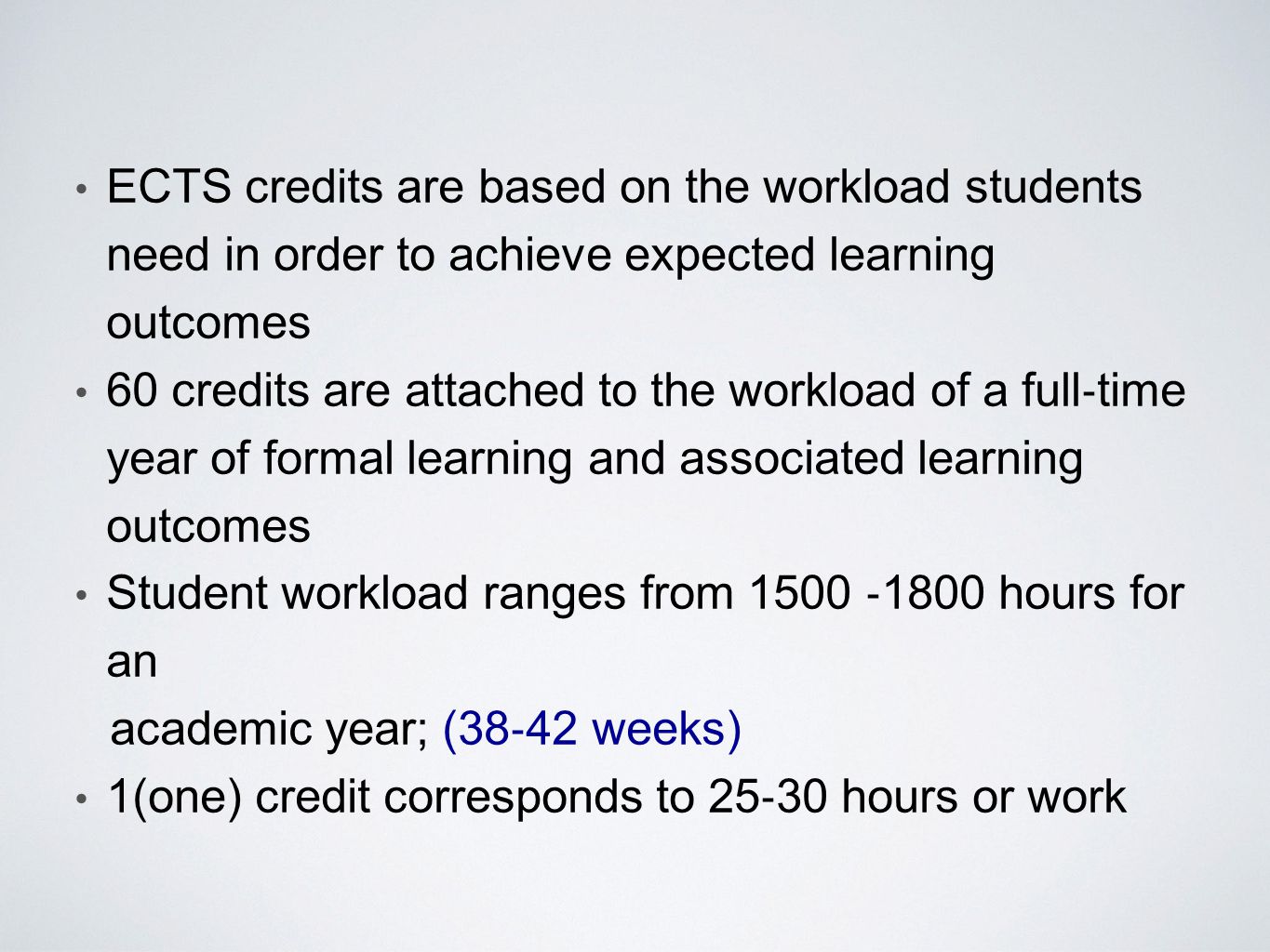 ECTS credits are based on the workload students need in order to achieve expected learning outcomes 60 credits are attached to the workload of a full ‐ time year of formal learning and associated learning outcomes Student workload ranges from 1500 ‐ 1800 hours for an academic year; (38 ‐ 42 weeks) 1(one) credit corresponds to 25 ‐ 30 hours or work