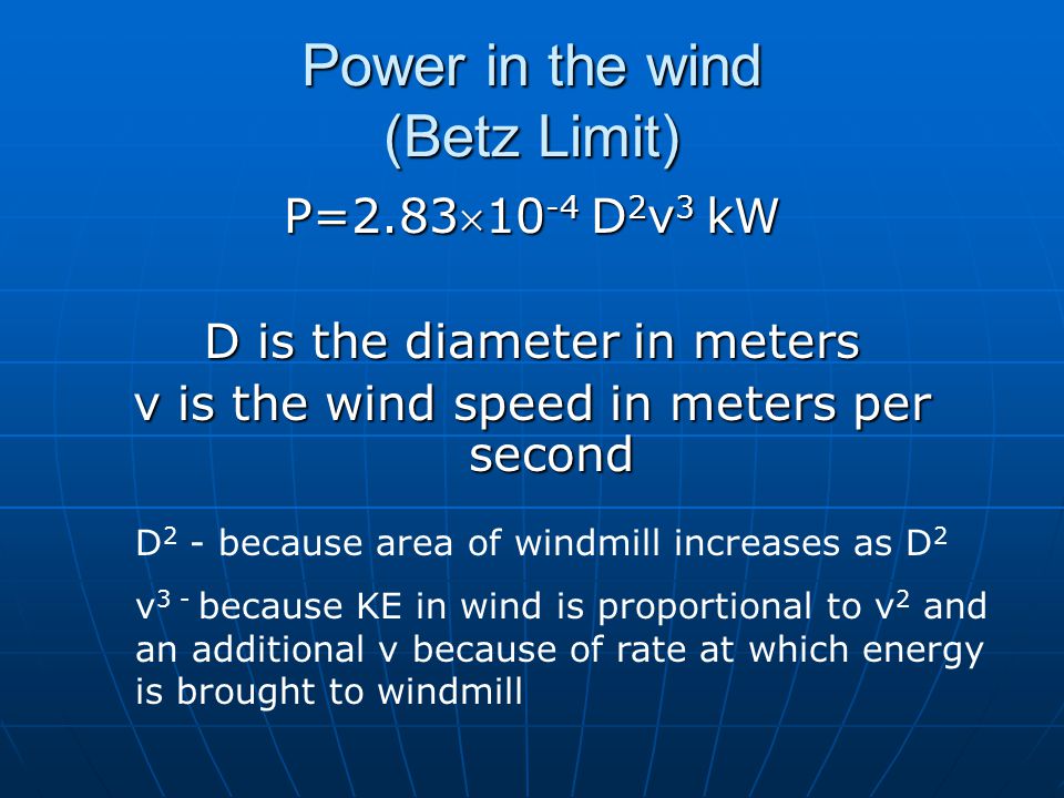 Power in the wind (Betz Limit) P=2.8310 -4 D 2 v 3 kW D is the diameter in meters v is the wind speed in meters per second D 2 - because area of windmill increases as D 2 v 3 - because KE in wind is proportional to v 2 and an additional v because of rate at which energy is brought to windmill
