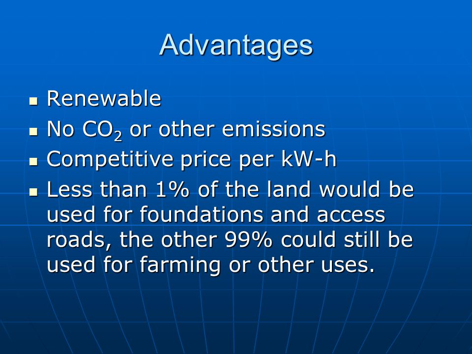 Advantages Renewable Renewable No CO 2 or other emissions No CO 2 or other emissions Competitive price per kW-h Competitive price per kW-h Less than 1% of the land would be used for foundations and access roads, the other 99% could still be used for farming or other uses.