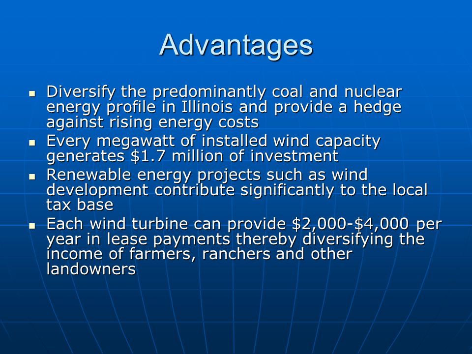 Advantages Diversify the predominantly coal and nuclear energy profile in Illinois and provide a hedge against rising energy costs Diversify the predominantly coal and nuclear energy profile in Illinois and provide a hedge against rising energy costs Every megawatt of installed wind capacity generates $1.7 million of investment Every megawatt of installed wind capacity generates $1.7 million of investment Renewable energy projects such as wind development contribute significantly to the local tax base Renewable energy projects such as wind development contribute significantly to the local tax base Each wind turbine can provide $2,000-$4,000 per year in lease payments thereby diversifying the income of farmers, ranchers and other landowners Each wind turbine can provide $2,000-$4,000 per year in lease payments thereby diversifying the income of farmers, ranchers and other landowners