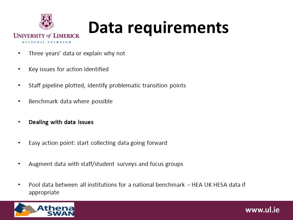 Data requirements Three years’ data or explain why not Key issues for action identified Staff pipeline plotted, identify problematic transition points Benchmark data where possible Dealing with data issues Easy action point: start collecting data going forward Augment data with staff/student surveys and focus groups Pool data between all institutions for a national benchmark – HEA UK HESA data if appropriate