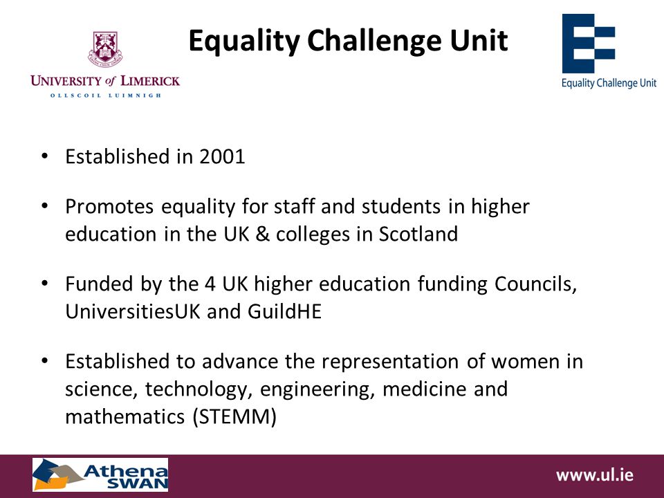Equality Challenge Unit Established in 2001 Promotes equality for staff and students in higher education in the UK & colleges in Scotland Funded by the 4 UK higher education funding Councils, UniversitiesUK and GuildHE Established to advance the representation of women in science, technology, engineering, medicine and mathematics (STEMM)