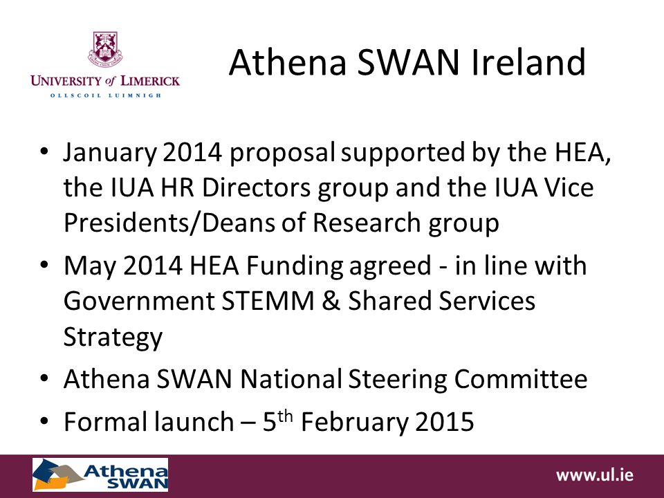 Athena SWAN Ireland January 2014 proposal supported by the HEA, the IUA HR Directors group and the IUA Vice Presidents/Deans of Research group May 2014 HEA Funding agreed - in line with Government STEMM & Shared Services Strategy Athena SWAN National Steering Committee Formal launch – 5 th February 2015