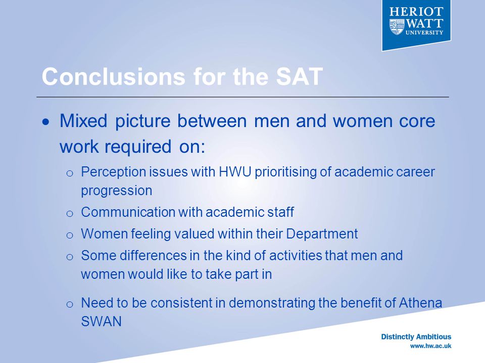 Conclusions for the SAT  Mixed picture between men and women core work required on: o Perception issues with HWU prioritising of academic career progression o Communication with academic staff o Women feeling valued within their Department o Some differences in the kind of activities that men and women would like to take part in o Need to be consistent in demonstrating the benefit of Athena SWAN