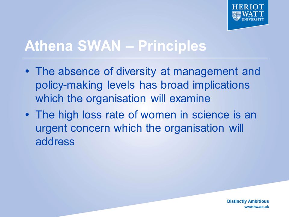 Athena SWAN – Principles  The absence of diversity at management and policy-making levels has broad implications which the organisation will examine  The high loss rate of women in science is an urgent concern which the organisation will address