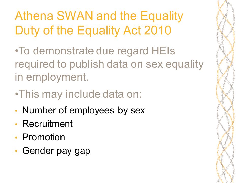 Athena SWAN and the Equality Duty of the Equality Act 2010 To demonstrate due regard HEIs required to publish data on sex equality in employment.