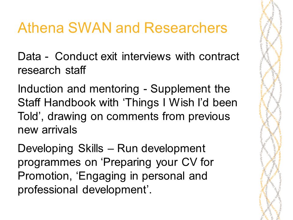 Athena SWAN and Researchers Data - Conduct exit interviews with contract research staff Induction and mentoring - Supplement the Staff Handbook with ‘Things I Wish I’d been Told’, drawing on comments from previous new arrivals Developing Skills – Run development programmes on ‘Preparing your CV for Promotion, ‘Engaging in personal and professional development’.