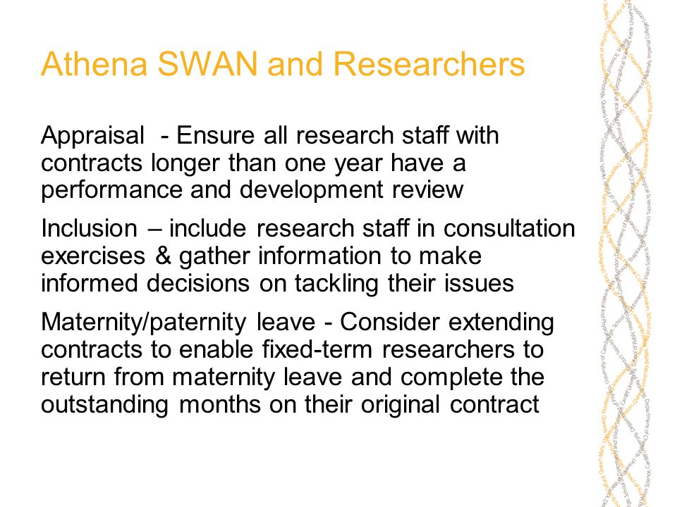 Athena SWAN and Researchers Appraisal - Ensure all research staff with contracts longer than one year have a performance and development review Inclusion – include research staff in consultation exercises & gather information to make informed decisions on tackling their issues Maternity/paternity leave - Consider extending contracts to enable fixed-term researchers to return from maternity leave and complete the outstanding months on their original contract