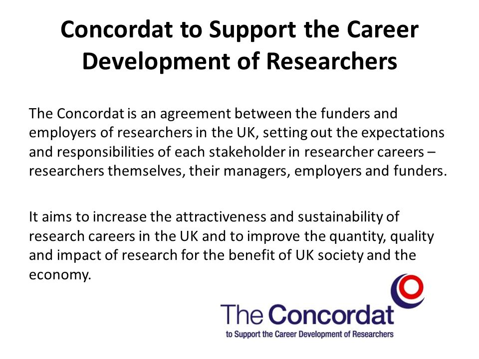 Concordat to Support the Career Development of Researchers The Concordat is an agreement between the funders and employers of researchers in the UK, setting out the expectations and responsibilities of each stakeholder in researcher careers – researchers themselves, their managers, employers and funders.