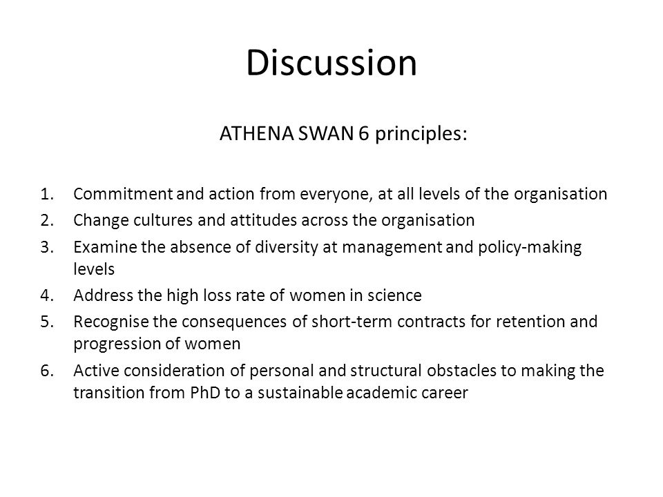 Discussion ATHENA SWAN 6 principles: 1.Commitment and action from everyone, at all levels of the organisation 2.Change cultures and attitudes across the organisation 3.Examine the absence of diversity at management and policy-making levels 4.Address the high loss rate of women in science 5.Recognise the consequences of short-term contracts for retention and progression of women 6.Active consideration of personal and structural obstacles to making the transition from PhD to a sustainable academic career