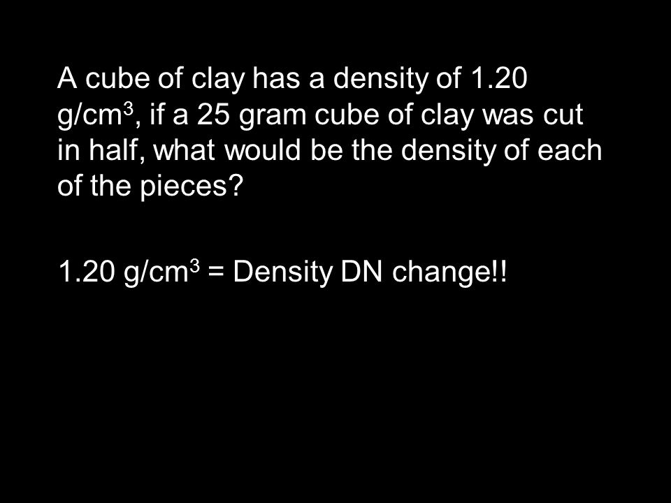 A cube of clay has a density of 1.20 g/cm 3, if a 25 gram cube of clay was cut in half, what would be the density of each of the pieces.