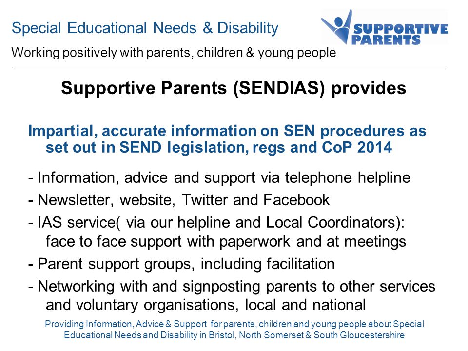 Special Educational Needs & Disability Working positively with parents, children & young people Providing Information, Advice & Support for parents, children and young people about Special Educational Needs and Disability in Bristol, North Somerset & South Gloucestershire Supportive Parents (SENDIAS) provides Impartial, accurate information on SEN procedures as set out in SEND legislation, regs and CoP Information, advice and support via telephone helpline - Newsletter, website, Twitter and Facebook - IAS service( via our helpline and Local Coordinators): face to face support with paperwork and at meetings - Parent support groups, including facilitation - Networking with and signposting parents to other services and voluntary organisations, local and national
