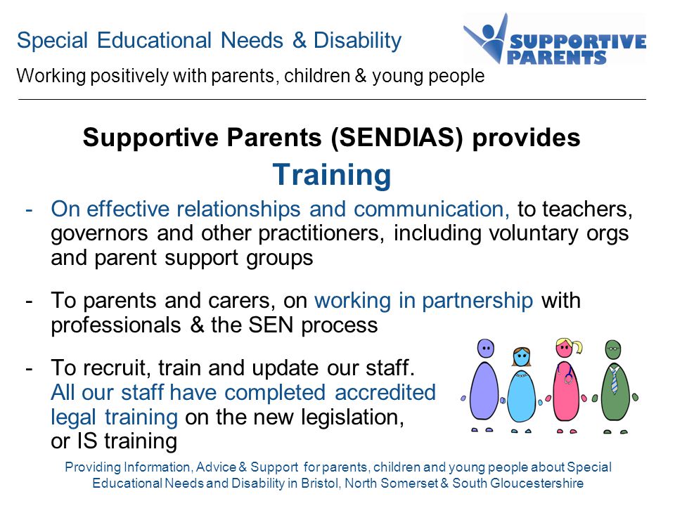 Special Educational Needs & Disability Working positively with parents, children & young people Providing Information, Advice & Support for parents, children and young people about Special Educational Needs and Disability in Bristol, North Somerset & South Gloucestershire Supportive Parents (SENDIAS) provides Training -On effective relationships and communication, to teachers, governors and other practitioners, including voluntary orgs and parent support groups -To parents and carers, on working in partnership with professionals & the SEN process -To recruit, train and update our staff.