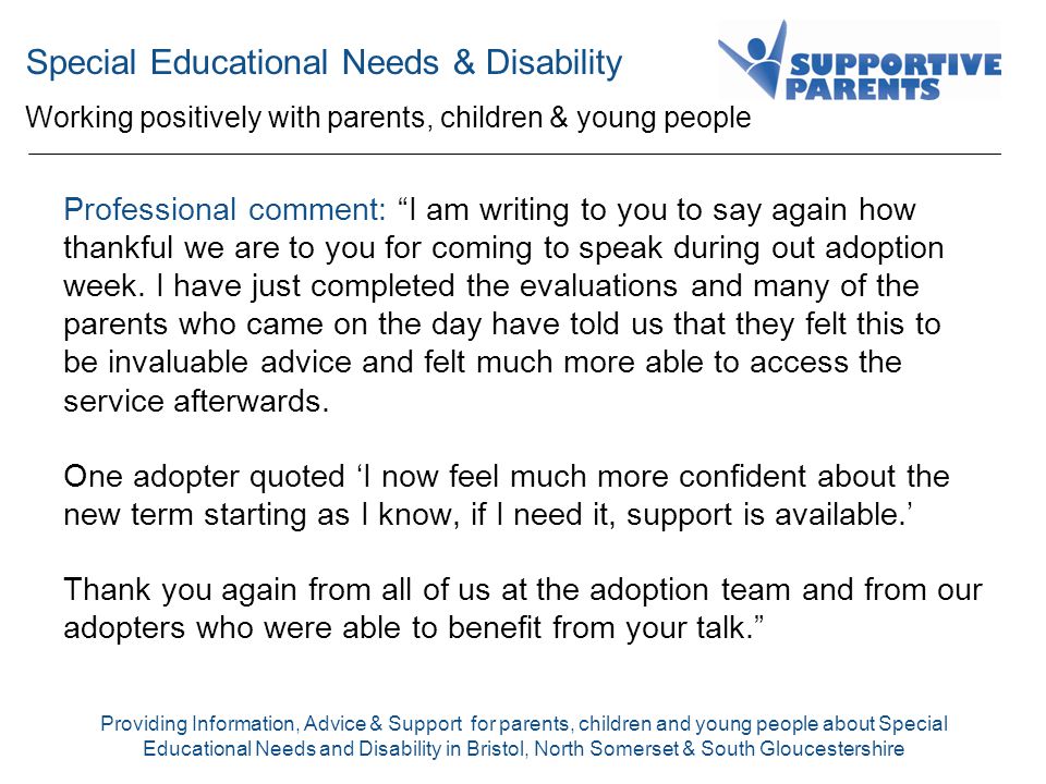Special Educational Needs & Disability Working positively with parents, children & young people Providing Information, Advice & Support for parents, children and young people about Special Educational Needs and Disability in Bristol, North Somerset & South Gloucestershire Professional comment: I am writing to you to say again how thankful we are to you for coming to speak during out adoption week.