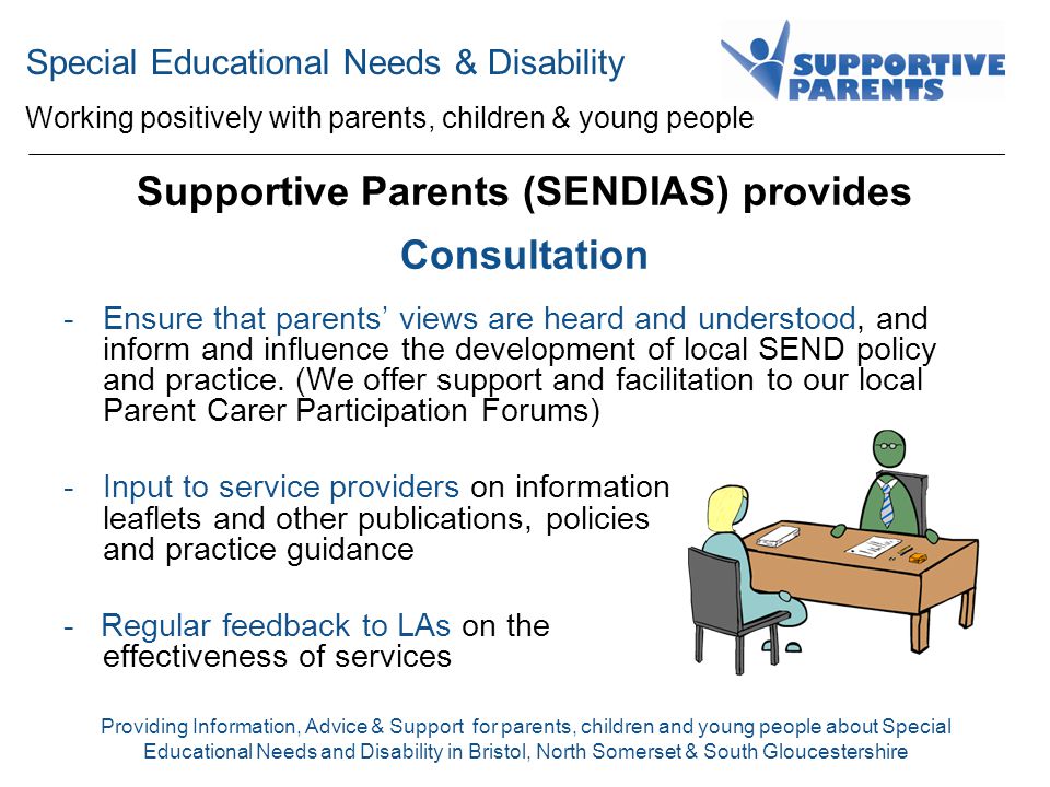 Special Educational Needs & Disability Working positively with parents, children & young people Providing Information, Advice & Support for parents, children and young people about Special Educational Needs and Disability in Bristol, North Somerset & South Gloucestershire Supportive Parents (SENDIAS) provides Consultation -Ensure that parents’ views are heard and understood, and inform and influence the development of local SEND policy and practice.