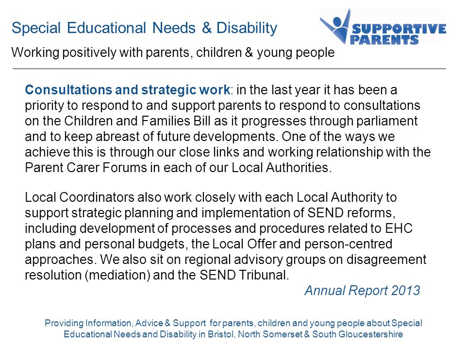 Special Educational Needs & Disability Working positively with parents, children & young people Providing Information, Advice & Support for parents, children and young people about Special Educational Needs and Disability in Bristol, North Somerset & South Gloucestershire Consultations and strategic work: in the last year it has been a priority to respond to and support parents to respond to consultations on the Children and Families Bill as it progresses through parliament and to keep abreast of future developments.