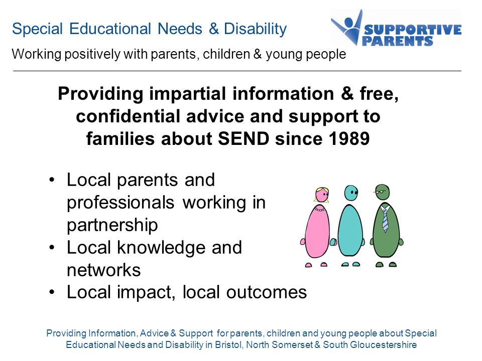 Special Educational Needs & Disability Working positively with parents, children & young people Providing Information, Advice & Support for parents, children and young people about Special Educational Needs and Disability in Bristol, North Somerset & South Gloucestershire Providing impartial information & free, confidential advice and support to families about SEND since 1989 Local parents and professionals working in partnership Local knowledge and networks Local impact, local outcomes