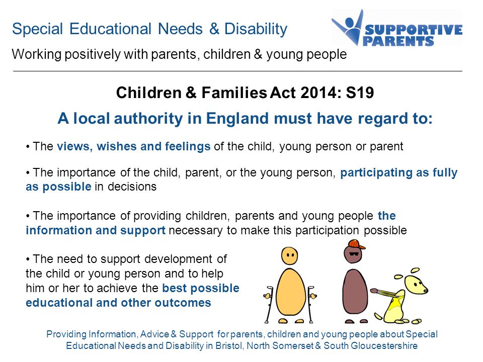 Special Educational Needs & Disability Working positively with parents, children & young people Providing Information, Advice & Support for parents, children and young people about Special Educational Needs and Disability in Bristol, North Somerset & South Gloucestershire Children & Families Act 2014: S19 A local authority in England must have regard to: The views, wishes and feelings of the child, young person or parent The importance of the child, parent, or the young person, participating as fully as possible in decisions The importance of providing children, parents and young people the information and support necessary to make this participation possible The need to support development of the child or young person and to help him or her to achieve the best possible educational and other outcomes