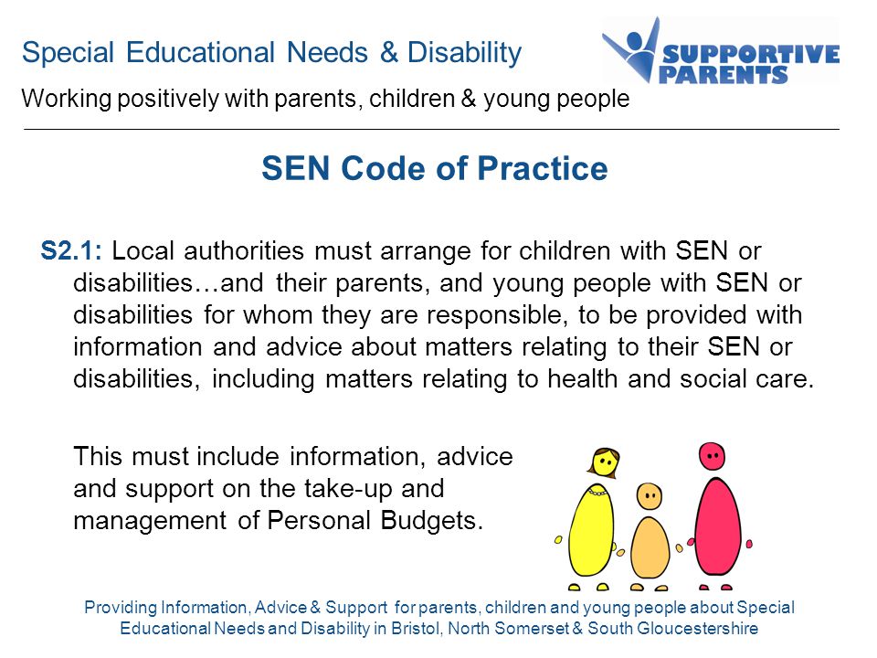 Special Educational Needs & Disability Working positively with parents, children & young people Providing Information, Advice & Support for parents, children and young people about Special Educational Needs and Disability in Bristol, North Somerset & South Gloucestershire SEN Code of Practice S2.1: Local authorities must arrange for children with SEN or disabilities…and their parents, and young people with SEN or disabilities for whom they are responsible, to be provided with information and advice about matters relating to their SEN or disabilities, including matters relating to health and social care.