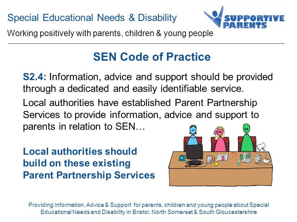 Special Educational Needs & Disability Working positively with parents, children & young people Providing Information, Advice & Support for parents, children and young people about Special Educational Needs and Disability in Bristol, North Somerset & South Gloucestershire SEN Code of Practice S2.4: Information, advice and support should be provided through a dedicated and easily identifiable service.