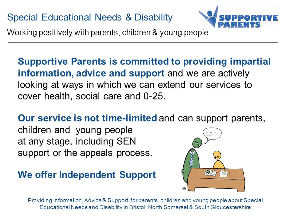 Special Educational Needs & Disability Working positively with parents, children & young people Providing Information, Advice & Support for parents, children and young people about Special Educational Needs and Disability in Bristol, North Somerset & South Gloucestershire.