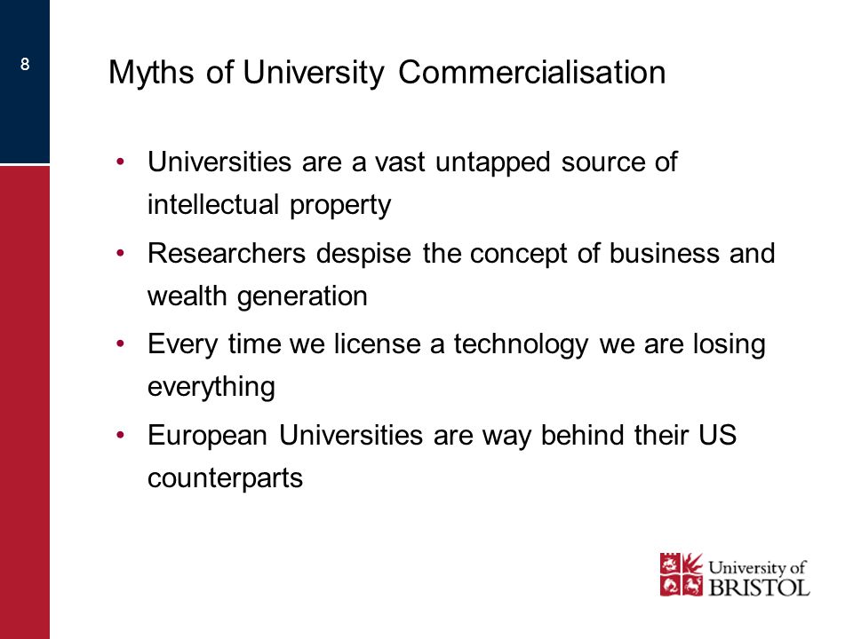8 Myths of University Commercialisation Universities are a vast untapped source of intellectual property Researchers despise the concept of business and wealth generation Every time we license a technology we are losing everything European Universities are way behind their US counterparts