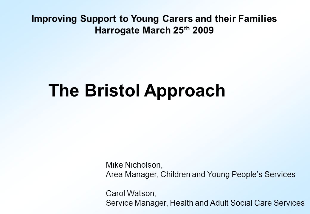 Improving Support to Young Carers and their Families Harrogate March 25 th 2009 The Bristol Approach Mike Nicholson, Area Manager, Children and Young People’s Services Carol Watson, Service Manager, Health and Adult Social Care Services
