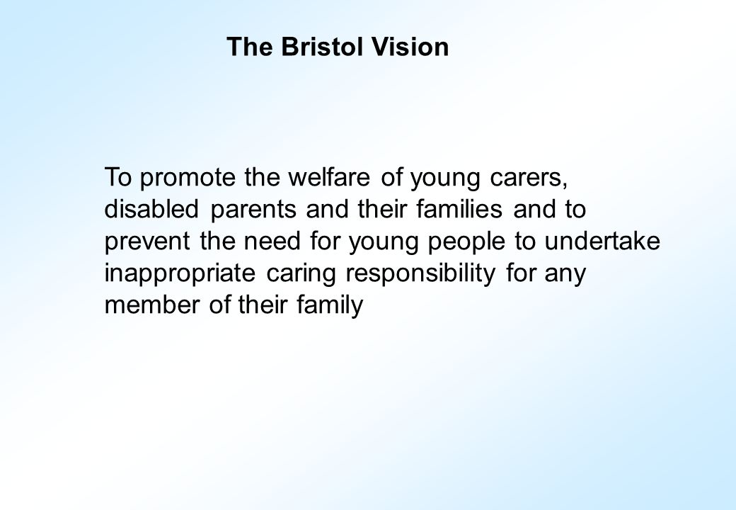 To promote the welfare of young carers, disabled parents and their families and to prevent the need for young people to undertake inappropriate caring responsibility for any member of their family The Bristol Vision