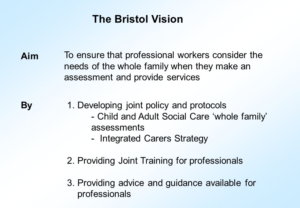 Aim To ensure that professional workers consider the needs of the whole family when they make an assessment and provide services 1.Developing joint policy and protocols - Child and Adult Social Care ‘whole family’ assessments - Integrated Carers Strategy 2.Providing Joint Training for professionals 3.Providing advice and guidance available for professionals By The Bristol Vision