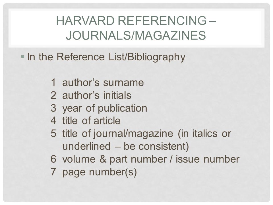 HARVARD REFERENCING – JOURNALS/MAGAZINES  In the Reference List/Bibliography 1 author’s surname 2 author’s initials 3 year of publication 4 title of article 5 title of journal/magazine (in italics or underlined – be consistent) 6 volume & part number / issue number 7 page number(s)