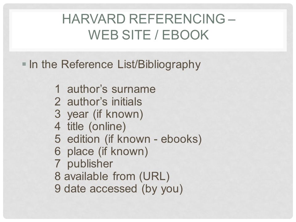 HARVARD REFERENCING – WEB SITE / EBOOK  In the Reference List/Bibliography 1 author’s surname 2 author’s initials 3 year (if known) 4 title (online) 5 edition (if known - ebooks) 6 place (if known) 7 publisher 8 available from (URL) 9 date accessed (by you)