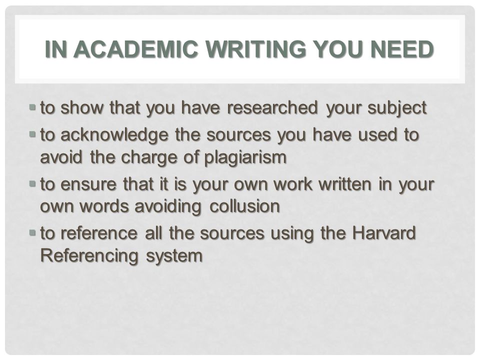 IN ACADEMIC WRITING YOU NEED  to show that you have researched your subject  to acknowledge the sources you have used to avoid the charge of plagiarism  to ensure that it is your own work written in your own words avoiding collusion  to reference all the sources using the Harvard Referencing system