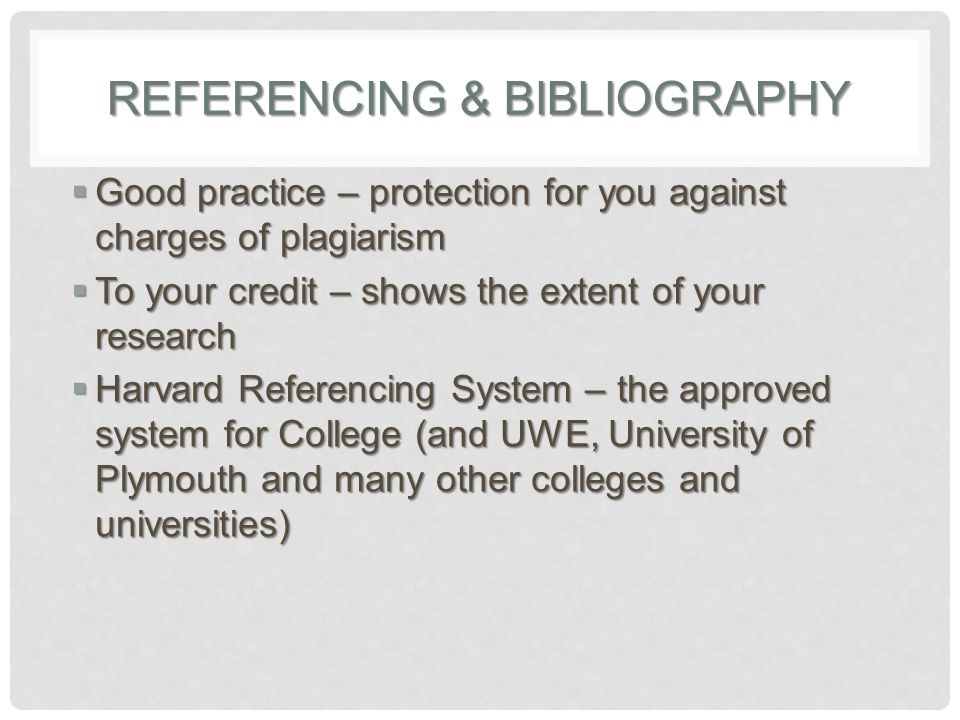 REFERENCING & BIBLIOGRAPHY  Good practice – protection for you against charges of plagiarism  To your credit – shows the extent of your research  Harvard Referencing System – the approved system for College (and UWE, University of Plymouth and many other colleges and universities)