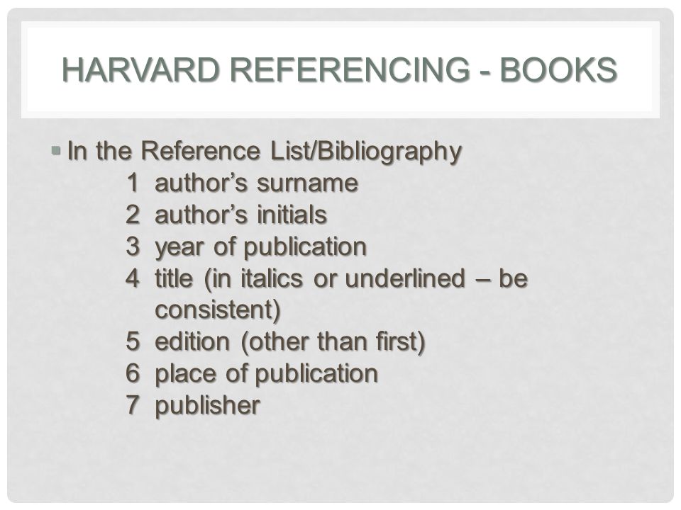 HARVARD REFERENCING - BOOKS  In the Reference List/Bibliography 1 author’s surname 2 author’s initials 3 year of publication 4 title (in italics or underlined – be consistent) 5 edition (other than first) 6 place of publication 7 publisher
