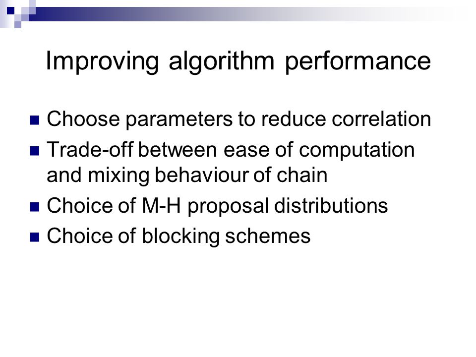Improving algorithm performance Choose parameters to reduce correlation Trade-off between ease of computation and mixing behaviour of chain Choice of M-H proposal distributions Choice of blocking schemes