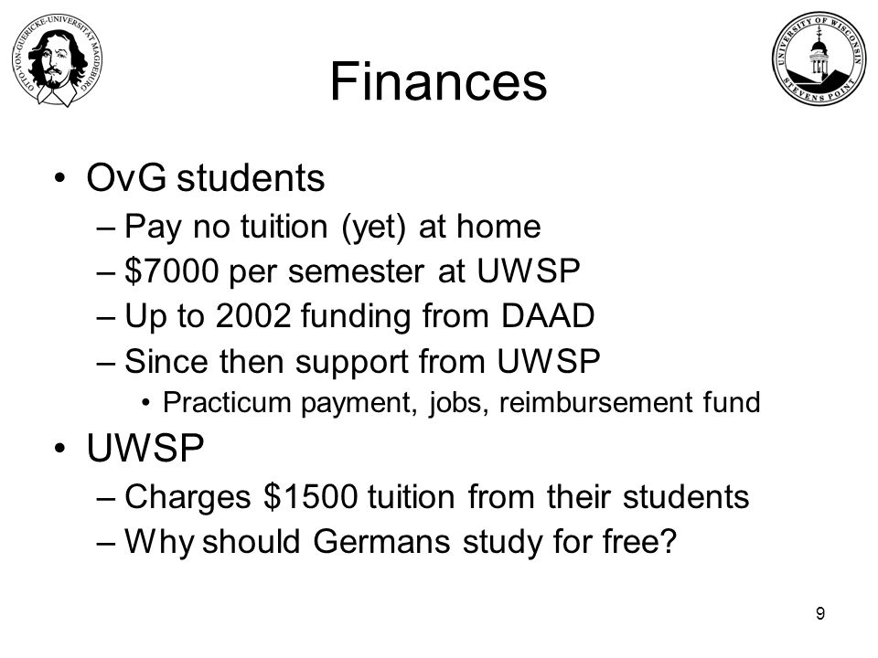 9 Finances OvG students –Pay no tuition (yet) at home –$7000 per semester at UWSP –Up to 2002 funding from DAAD –Since then support from UWSP Practicum payment, jobs, reimbursement fund UWSP –Charges $1500 tuition from their students –Why should Germans study for free
