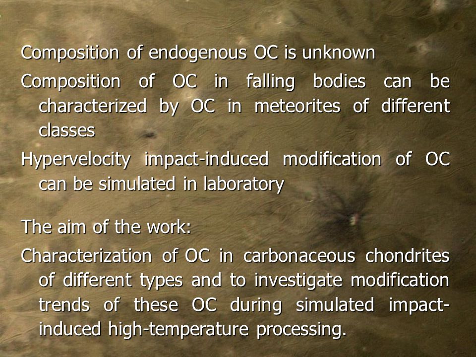 Composition of endogenous OC is unknown Composition of OC in falling bodies can be characterized by OC in meteorites of different classes Hypervelocity impact-induced modification of OC can be simulated in laboratory The aim of the work: Characterization of OC in carbonaceous chondrites of different types and to investigate modification trends of these OC during simulated impact- induced high-temperature processing.